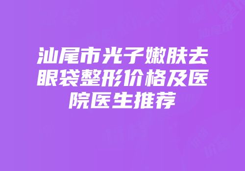 汕尾市光子嫩肤去眼袋整形价格及医院医生推荐
