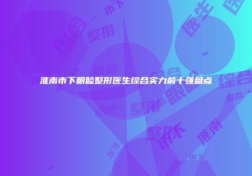 淮南市下眼睑整形医生综合实力前十强盘点