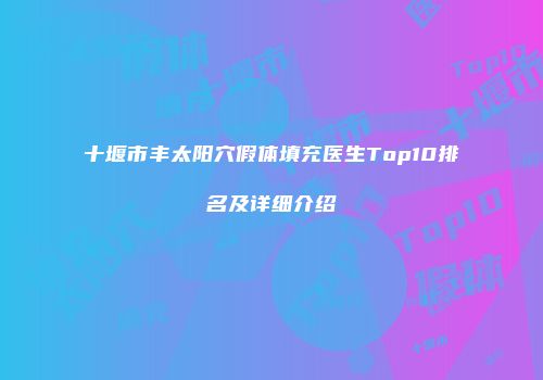 十堰市丰太阳穴假体填充医生Top10排名及详细介绍