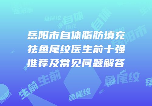 岳阳市自体脂肪填充祛鱼尾纹医生前十强推荐及常见问题解答