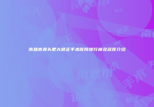 南昌市鼻头肥大矫正手术医院排行榜及名医介绍