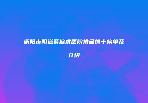 衡阳市阴道紧缩术医院排名前十榜单及介绍