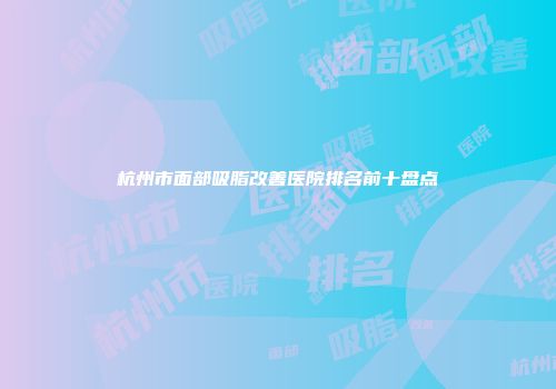 杭州市面部吸脂改善医院排名前十盘点