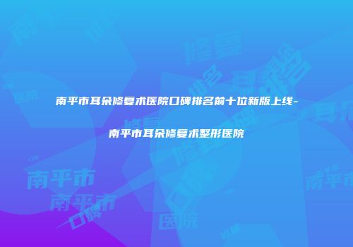 南平市耳朵修复术医院口碑排名前十位新版上线-南平市耳朵修复术整形医院