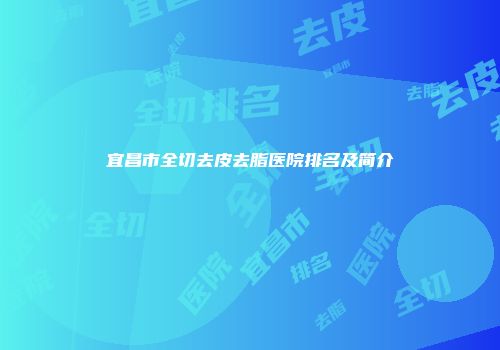 宜昌市全切去皮去脂医院排名及简介