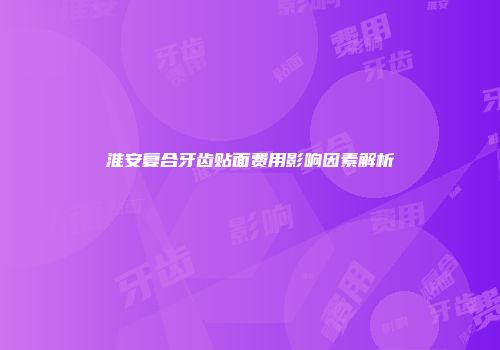 淮安复合牙齿贴面费用影响因素解析