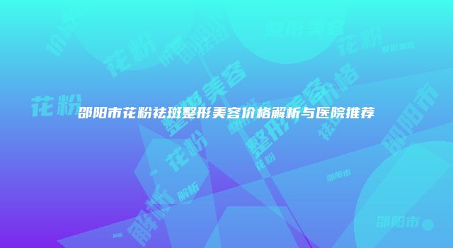 邵阳市花粉祛斑整形美容价格解析与医院推荐