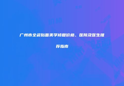 广州市全瓷贴面美学修复价格、医院及医生推荐指南