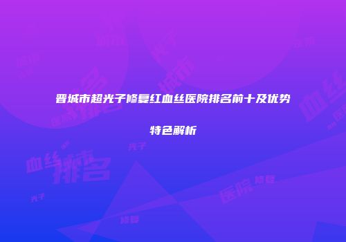 晋城市超光子修复红血丝医院排名前十及优势特色解析