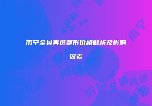 南宁全鼻再造整形价格解析及影响因素