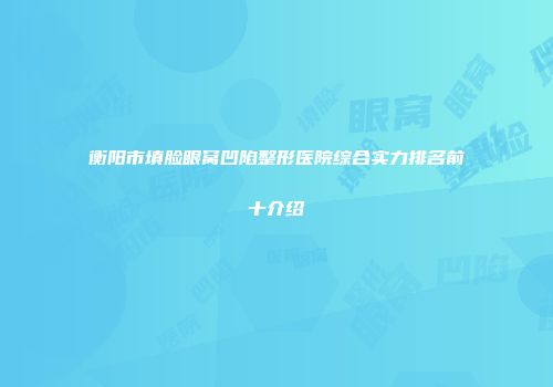 衡阳市填脸眼窝凹陷整形医院综合实力排名前十介绍