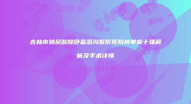 吉林市玻尿酸除卧蚕泪沟整形医院榜单前十强解析及手术详情