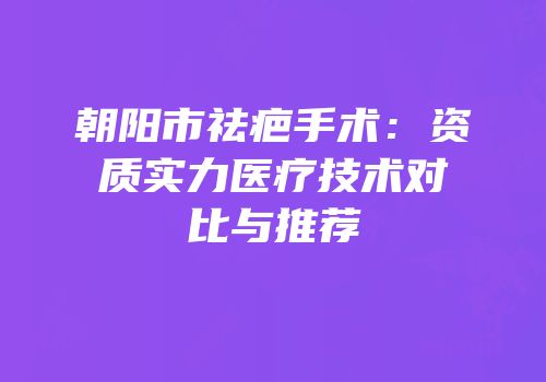 朝阳市祛疤手术：资质实力医疗技术对比与推荐