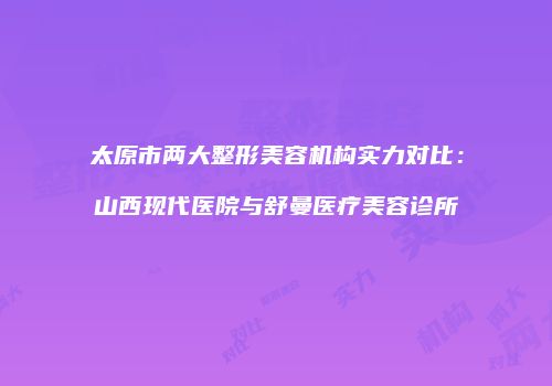 太原市两大整形美容机构实力对比：山西现代医院与舒曼医疗美容诊所