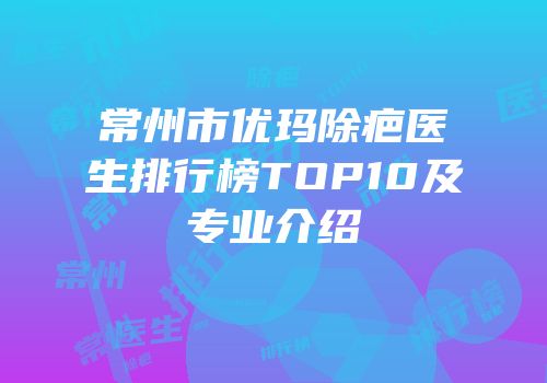 常州市优玛除疤医生排行榜TOP10及专业介绍