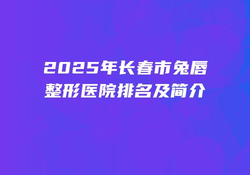 2025年长春市兔唇整形医院排名及简介