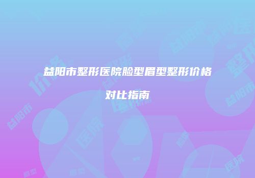 益阳市整形医院脸型眉型整形价格对比指南