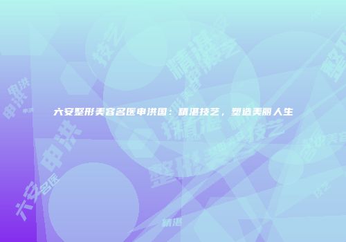 六安整形美容名医申洪国：精湛技艺，塑造美丽人生