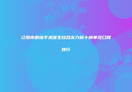 辽阳市唇缩手术医生综合实力前十榜单及口碑排行