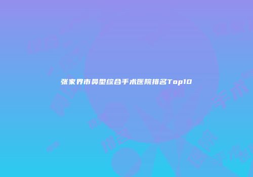 张家界市鼻型综合手术医院排名Top10