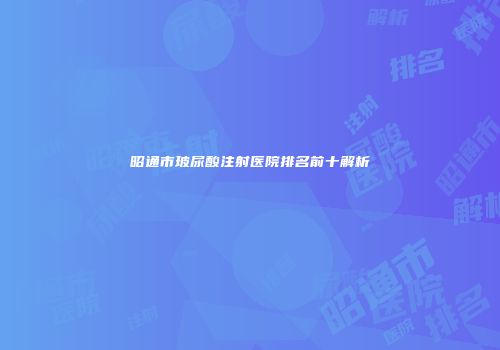 昭通市玻尿酸注射医院排名前十解析