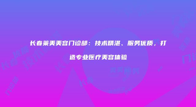 长春莱美美容门诊部：技术精湛、服务优质，打造专业医疗美容体验