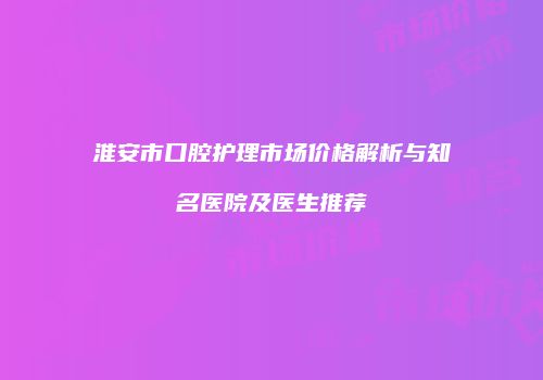 淮安市口腔护理市场价格解析与知名医院及医生推荐