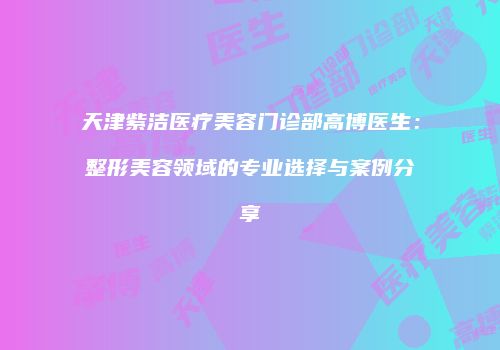 天津紫洁医疗美容门诊部高博医生：整形美容领域的专业选择与案例分享