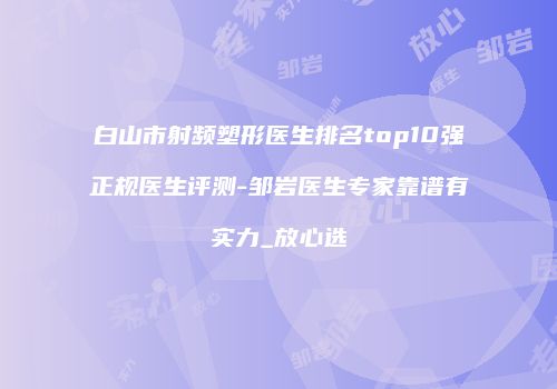 白山市射频塑形医生排名top10强正规医生评测-邹岩医生专家靠谱有实力_放心选