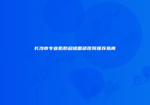 长沙市专业脂肪移植面部医院推荐指南