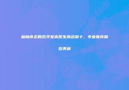 榆林市正畸后牙垫高医生排名前十，专业推荐助您美丽