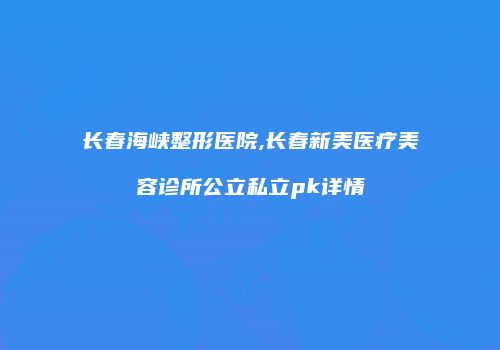 长春海峡整形医院,长春新美医疗美容诊所公立私立pk详情