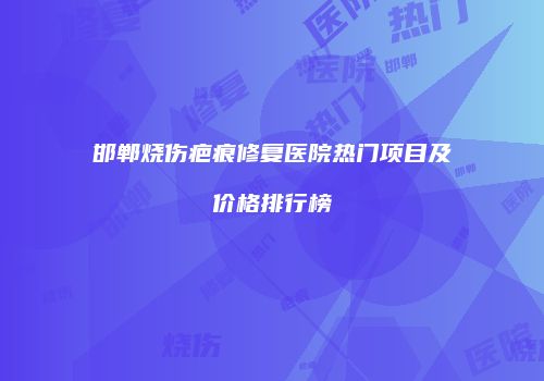 邯郸烧伤疤痕修复医院热门项目及价格排行榜