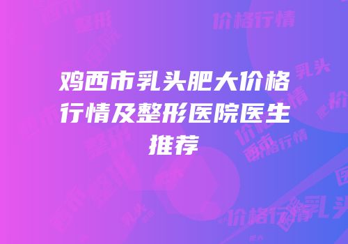 鸡西市乳头肥大价格行情及整形医院医生推荐