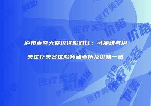 泸州市两大整形医院对比：可丽雅与伊美医疗美容医院特色解析及价格一览