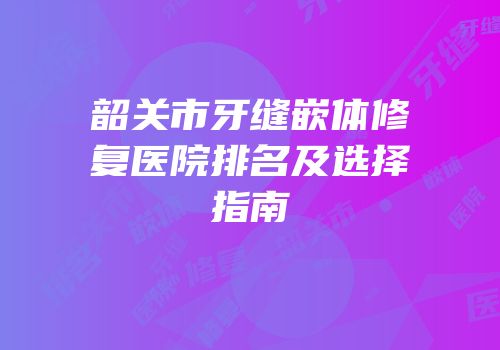 韶关市牙缝嵌体修复医院排名及选择指南