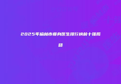 2025年榆林市瘦身医生排行榜前十强揭晓