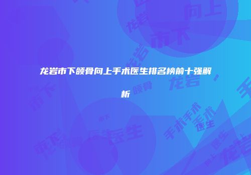 龙岩市下颌骨向上手术医生排名榜前十强解析