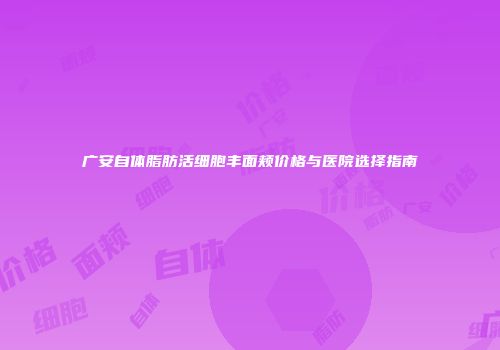广安自体脂肪活细胞丰面颊价格与医院选择指南