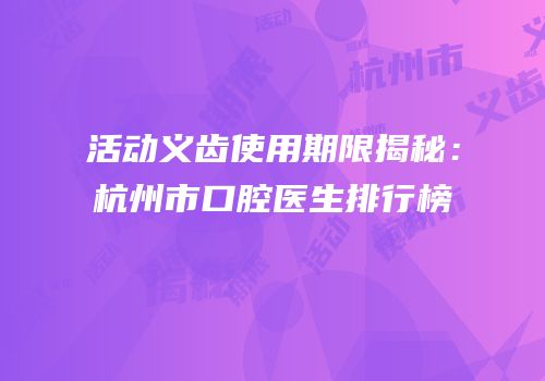 活动义齿使用期限揭秘：杭州市口腔医生排行榜