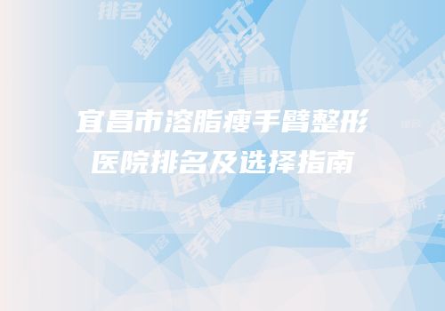 宜昌市溶脂瘦手臂整形医院排名及选择指南