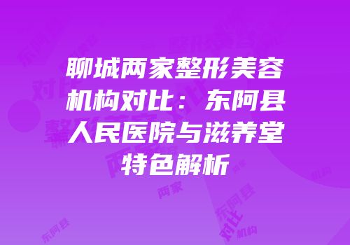 聊城两家整形美容机构对比：东阿县人民医院与滋养堂特色解析