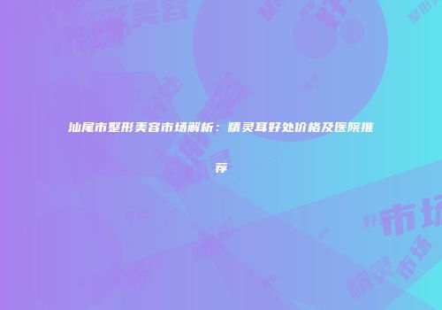 汕尾市整形美容市场解析：精灵耳好处价格及医院推荐