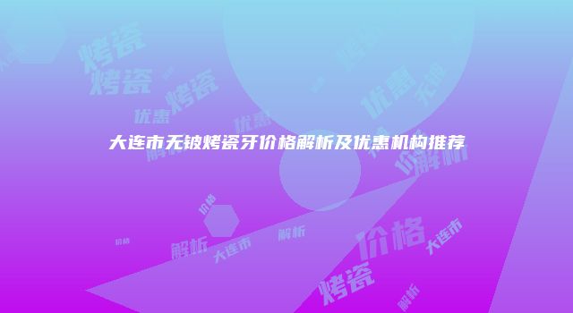 大连市无铍烤瓷牙价格解析及优惠机构推荐