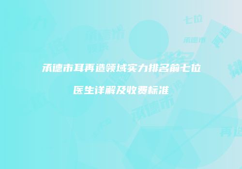 承德市耳再造领域实力排名前七位医生详解及收费标准