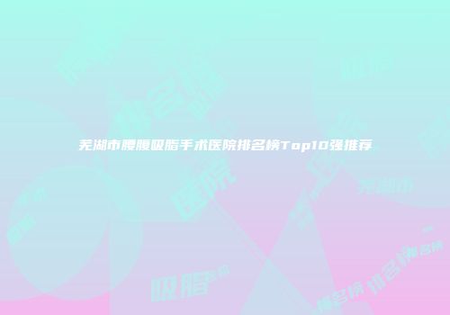 芜湖市腰腹吸脂手术医院排名榜Top10强推荐