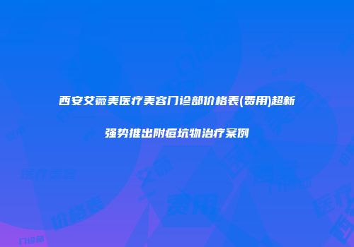 西安艾薇美医疗美容门诊部价格表(费用)超新强势推出附痘坑物治疗案例