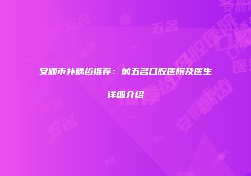 安顺市补龋齿推荐：前五名口腔医院及医生详细介绍