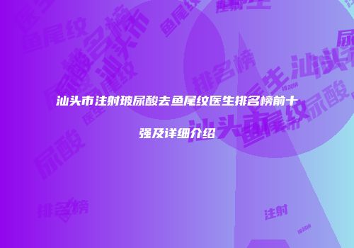 汕头市注射玻尿酸去鱼尾纹医生排名榜前十强及详细介绍
