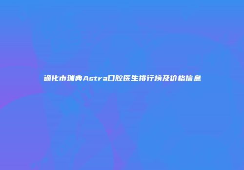 通化市瑞典Astra口腔医生排行榜及价格信息